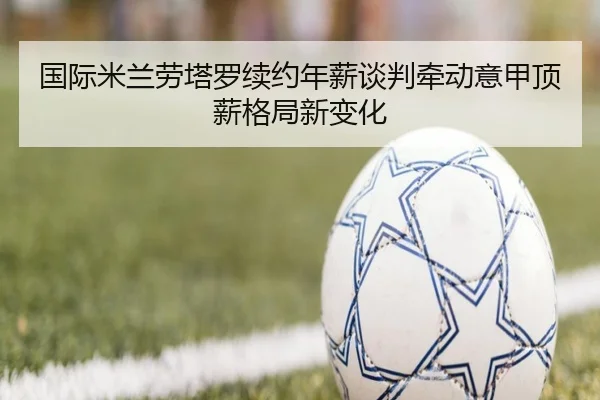 国际米兰劳塔罗续约年薪谈判牵动意甲顶薪格局新变化